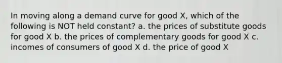 In moving along a demand curve for good X, which of the following is NOT held constant? a. the prices of substitute goods for good X b. the prices of complementary goods for good X c. incomes of consumers of good X d. the price of good X