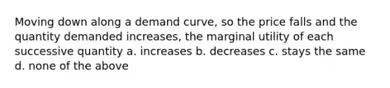 Moving down along a demand curve, so the price falls and the quantity demanded increases, the marginal utility of each successive quantity a. increases b. decreases c. stays the same d. none of the above