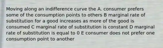 Moving along an indifference curve the A. consumer prefers some of the consumption points to others B marginal rate of substitution for a good increases as more of the good is consumed C marginal rate of substitution is constant D marginal rate of substitution is equal to 0 E consumer does not prefer one consumption point to another