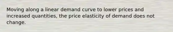 Moving along a linear demand curve to lower prices and increased quantities, the price elasticity of demand does not change.