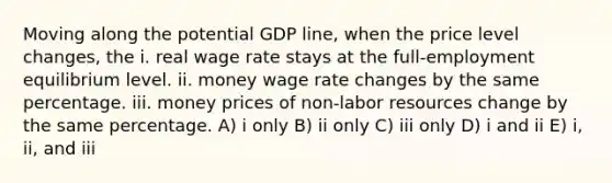 Moving along the potential GDP line, when the price level changes, the i. real wage rate stays at the full-employment equilibrium level. ii. money wage rate changes by the same percentage. iii. money prices of non-labor resources change by the same percentage. A) i only B) ii only C) iii only D) i and ii E) i, ii, and iii