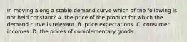 In moving along a stable demand curve which of the following is not held constant? A. the price of the product for which the demand curve is relevant. B. price expectations. C. consumer incomes. D. the prices of complementary goods.