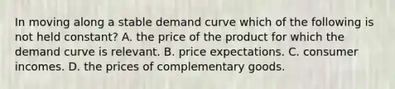 In moving along a stable demand curve which of the following is not held constant? A. the price of the product for which the demand curve is relevant. B. price expectations. C. consumer incomes. D. the prices of complementary goods.