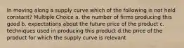 In moving along a supply curve which of the following is not held constant? Multiple Choice a. the number of firms producing this good b. expectations about the future price of the product c. techniques used in producing this product d.the price of the product for which the supply curve is relevant