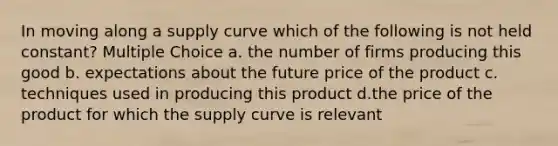 In moving along a supply curve which of the following is not held constant? Multiple Choice a. the number of firms producing this good b. expectations about the future price of the product c. techniques used in producing this product d.the price of the product for which the supply curve is relevant