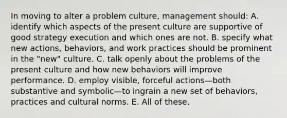 In moving to alter a problem culture, management should: A. identify which aspects of the present culture are supportive of good strategy execution and which ones are not. B. specify what new actions, behaviors, and work practices should be prominent in the "new" culture. C. talk openly about the problems of the present culture and how new behaviors will improve performance. D. employ visible, forceful actions—both substantive and symbolic—to ingrain a new set of behaviors, practices and cultural norms. E. All of these.