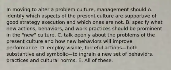 In moving to alter a problem culture, management should A. identify which aspects of the present culture are supportive of good strategy execution and which ones are not. B. specify what new actions, behaviors, and work practices should be prominent in the "new" culture. C. talk openly about the problems of the present culture and how new behaviors will improve performance. D. employ visible, forceful actions—both substantive and symbolic—to ingrain a new set of behaviors, practices and cultural norms. E. All of these.