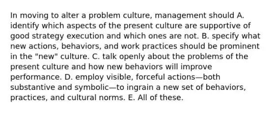 In moving to alter a problem culture, management should A. identify which aspects of the present culture are supportive of good strategy execution and which ones are not. B. specify what new actions, behaviors, and work practices should be prominent in the "new" culture. C. talk openly about the problems of the present culture and how new behaviors will improve performance. D. employ visible, forceful actions—both substantive and symbolic—to ingrain a new set of behaviors, practices, and cultural norms. E. All of these.