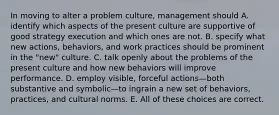 In moving to alter a problem culture, management should A. identify which aspects of the present culture are supportive of good strategy execution and which ones are not. B. specify what new actions, behaviors, and work practices should be prominent in the "new" culture. C. talk openly about the problems of the present culture and how new behaviors will improve performance. D. employ visible, forceful actions—both substantive and symbolic—to ingrain a new set of behaviors, practices, and cultural norms. E. All of these choices are correct.