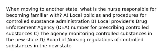 When moving to another state, what is the nurse responsible for becoming familiar with? A) Local policies and procedures for controlled substance administration B) Local provider's Drug Enforcement Agency (DEA) number for prescribing controlled substances C) The agency monitoring controlled substances in the new state D) Board of Nursing regulations of controlled substances in the new state