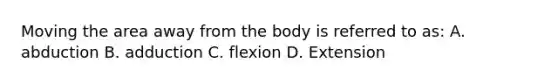 Moving the area away from the body is referred to as: A. abduction B. adduction C. flexion D. Extension