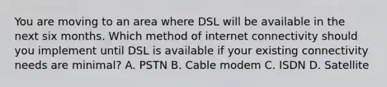 You are moving to an area where DSL will be available in the next six months. Which method of internet connectivity should you implement until DSL is available if your existing connectivity needs are minimal? A. PSTN B. Cable modem C. ISDN D. Satellite