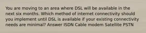 You are moving to an area where DSL will be available in the next six months. Which method of internet connectivity should you implement until DSL is available if your existing connectivity needs are minimal? Answer ISDN Cable modem Satellite PSTN