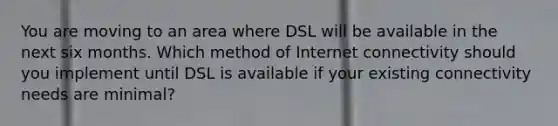 You are moving to an area where DSL will be available in the next six months. Which method of Internet connectivity should you implement until DSL is available if your existing connectivity needs are minimal?