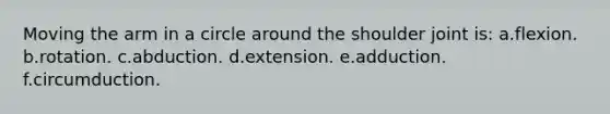 Moving the arm in a circle around the shoulder joint is: a.flexion. b.rotation. c.abduction. d.extension. e.adduction. f.circumduction.