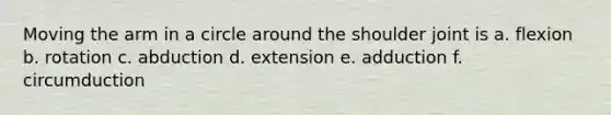 Moving the arm in a circle around the shoulder joint is a. flexion b. rotation c. abduction d. extension e. adduction f. circumduction