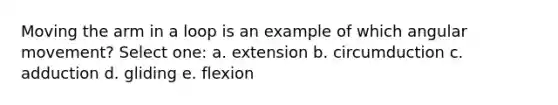 Moving the arm in a loop is an example of which angular movement? Select one: a. extension b. circumduction c. adduction d. gliding e. flexion