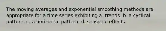 The moving averages and exponential smoothing methods are appropriate for a time series exhibiting a. trends. b. a cyclical pattern. c. a horizontal pattern. d. seasonal effects.