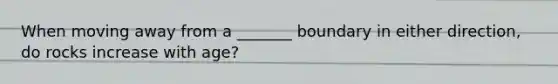 When moving away from a _______ boundary in either direction, do rocks increase with age?