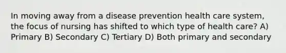 In moving away from a disease prevention health care system, the focus of nursing has shifted to which type of health care? A) Primary B) Secondary C) Tertiary D) Both primary and secondary