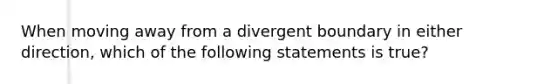 When moving away from a divergent boundary in either direction, which of the following statements is true?