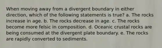 When moving away from a divergent boundary in either direction, which of the following statements is true? a. The rocks increase in age. b. The rocks decrease in age. c. The rocks become more felsic in composition. d. Oceanic crustal rocks are being consumed at the divergent plate boundary. e. The rocks are rapidly converted to sediments.