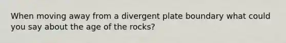 When moving away from a divergent plate boundary what could you say about the age of the rocks?