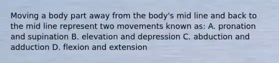 Moving a body part away from the body's mid line and back to the mid line represent two movements known as: A. pronation and supination B. elevation and depression C. abduction and adduction D. flexion and extension