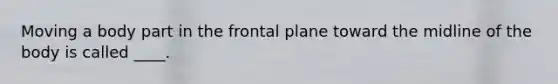 Moving a body part in the frontal plane toward the midline of the body is called ____.