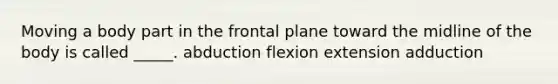 Moving a body part in the frontal plane toward the midline of the body is called _____. abduction flexion extension adduction