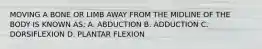 MOVING A BONE OR LIMB AWAY FROM THE MIDLINE OF THE BODY IS KNOWN AS: A. ABDUCTION B. ADDUCTION C. DORSIFLEXION D. PLANTAR FLEXION