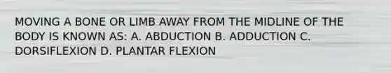 MOVING A BONE OR LIMB AWAY FROM THE MIDLINE OF THE BODY IS KNOWN AS: A. ABDUCTION B. ADDUCTION C. DORSIFLEXION D. PLANTAR FLEXION