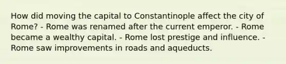 How did moving the capital to Constantinople affect the city of Rome? - Rome was renamed after the current emperor. - Rome became a wealthy capital. - Rome lost prestige and influence. - Rome saw improvements in roads and aqueducts.