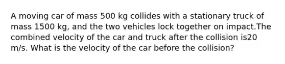 A moving car of mass 500 kg collides with a stationary truck of mass 1500 kg, and the two vehicles lock together on impact.The combined velocity of the car and truck after the collision is20 m/s. What is the velocity of the car before the collision?