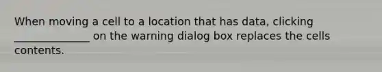 When moving a cell to a location that has data, clicking ______________ on the warning dialog box replaces the cells contents.