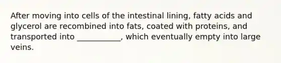 After moving into cells of the intestinal lining, fatty acids and glycerol are recombined into fats, coated with proteins, and transported into ___________, which eventually empty into large veins.