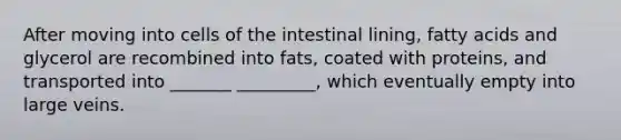 After moving into cells of the intestinal lining, fatty acids and glycerol are recombined into fats, coated with proteins, and transported into _______ _________, which eventually empty into large veins.