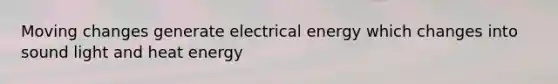 Moving changes generate electrical energy which changes into sound light and heat energy