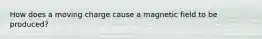How does a moving charge cause a magnetic field to be produced?
