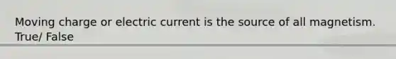 Moving charge or electric current is the source of all magnetism. True/ False