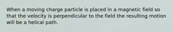 When a moving charge particle is placed in a magnetic field so that the velocity is perpendicular to the field the resulting motion will be a helical path.