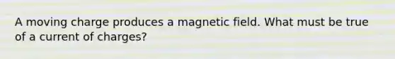 A moving charge produces a magnetic field. What must be true of a current of charges?