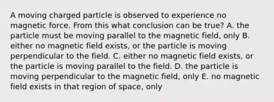 A moving charged particle is observed to experience no magnetic force. From this what conclusion can be true? A. the particle must be moving parallel to the magnetic field, only B. either no magnetic field exists, or the particle is moving perpendicular to the field. C. either no magnetic field exists, or the particle is moving parallel to the field. D. the particle is moving perpendicular to the magnetic field, only E. no magnetic field exists in that region of space, only