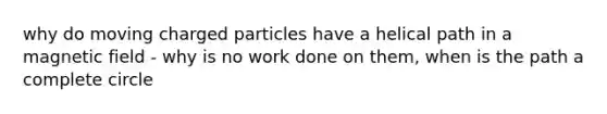 why do moving charged particles have a helical path in a magnetic field - why is no work done on them, when is the path a complete circle