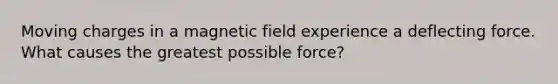 Moving charges in a magnetic field experience a deflecting force. What causes the greatest possible force?