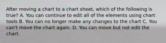 After moving a chart to a chart sheet, which of the following is true? A. You can continue to edit all of the elements using chart tools B. You can no longer make any changes to the chart C. You can't move the chart again. D. You can move but not edit the chart.