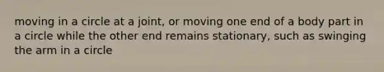 moving in a circle at a joint, or moving one end of a body part in a circle while the other end remains stationary, such as swinging the arm in a circle