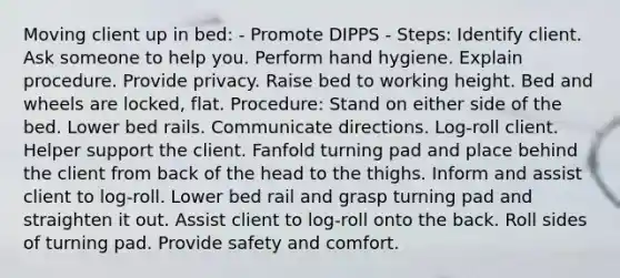 Moving client up in bed: - Promote DIPPS - Steps: Identify client. Ask someone to help you. Perform hand hygiene. Explain procedure. Provide privacy. Raise bed to working height. Bed and wheels are locked, flat. Procedure: Stand on either side of the bed. Lower bed rails. Communicate directions. Log-roll client. Helper support the client. Fanfold turning pad and place behind the client from back of the head to the thighs. Inform and assist client to log-roll. Lower bed rail and grasp turning pad and straighten it out. Assist client to log-roll onto the back. Roll sides of turning pad. Provide safety and comfort.