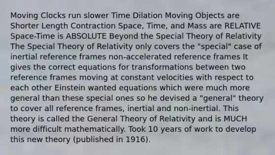 Moving Clocks run slower Time Dilation Moving Objects are Shorter Length Contraction Space, Time, and Mass are RELATIVE Space-Time is ABSOLUTE Beyond the Special Theory of Relativity The Special Theory of Relativity only covers the "special" case of inertial reference frames non-accelerated reference frames It gives the correct equations for transformations between two reference frames moving at constant velocities with respect to each other Einstein wanted equations which were much more general than these special ones so he devised a "general" theory to cover all reference frames, inertial and non-inertial. This theory is called the General Theory of Relativity and is MUCH more difficult mathematically. Took 10 years of work to develop this new theory (published in 1916).