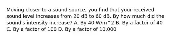 Moving closer to a sound source, you find that your received sound level increases from 20 dB to 60 dB. By how much did the sound's intensity increase? A. By 40 W/m^2 B. By a factor of 40 C. By a factor of 100 D. By a factor of 10,000